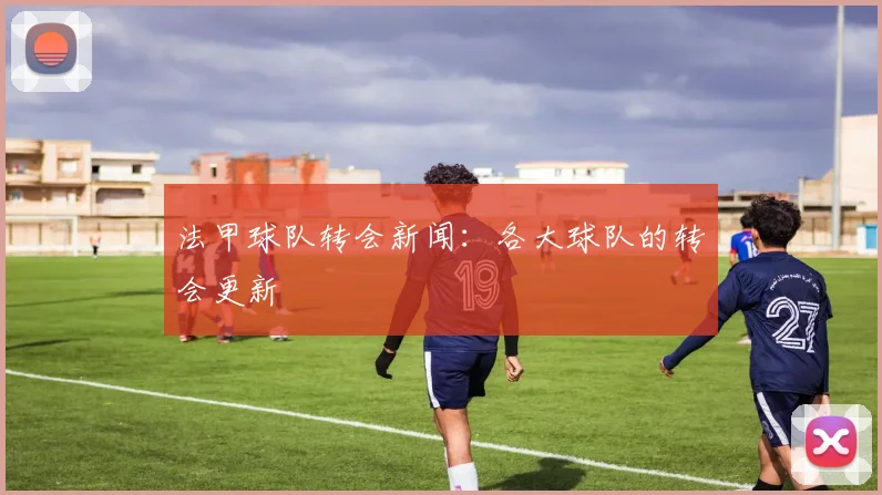 法甲球队转会新闻：各大球队的转会更新