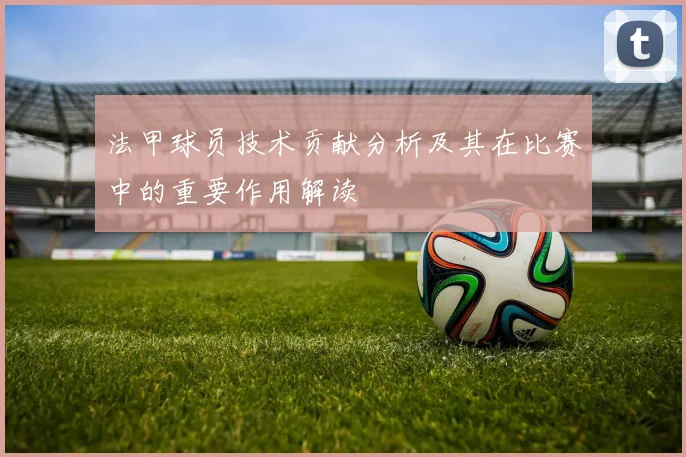 法甲球员技术贡献分析及其在比赛中的重要作用解读
